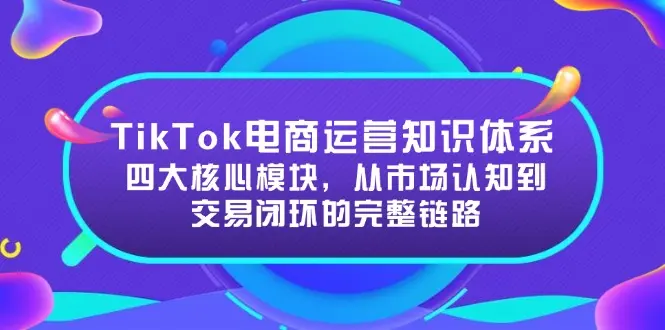 TikTok电商运营知识体系：四大核心模块，从市场认知到交易闭环的完整链路_网创工坊