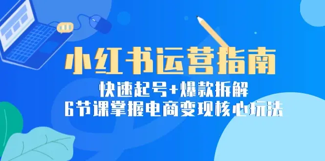 小红书运营指南：快速起号+爆款拆解，6节课掌握电商变现核心玩法_网创工坊