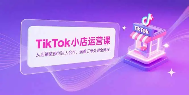TikTok小店运营课，从店铺装修到达人合作，涵盖订单处理全流程_网创工坊